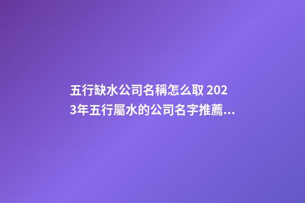 五行缺水公司名稱怎么取 2023年五行屬水的公司名字推薦-名學網(wǎng)